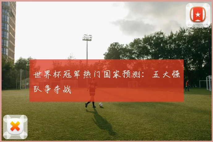 世界杯冠军热门国家预测：五大强队争夺战