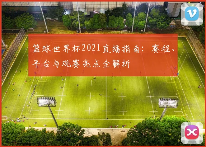 篮球世界杯2021直播指南：赛程、平台与观赛亮点全解析