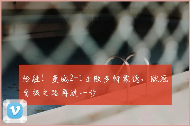 险胜！曼城2-1击败多特蒙德，欧冠晋级之路再进一步