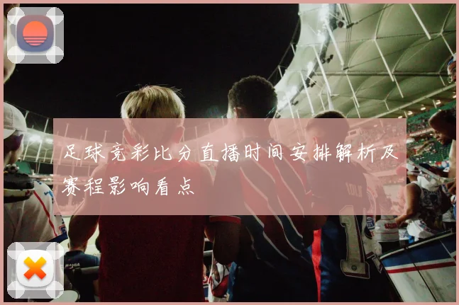 足球竞彩比分直播时间安排解析及赛程影响看点