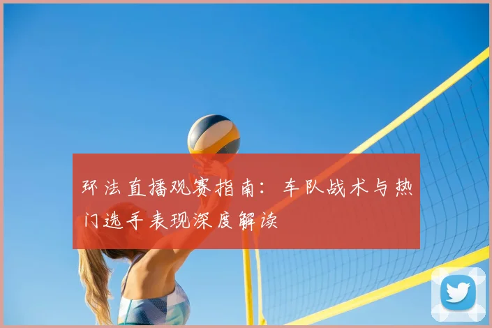 环法直播观赛指南：车队战术与热门选手表现深度解读