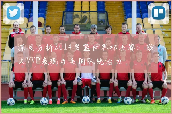 深度分析2014男篮世界杯决赛：欧文MVP表现与美国队统治力