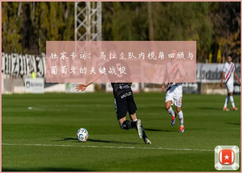 独家专访：乌拉圭队内视角回顾与葡萄牙的关键战役