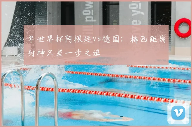 年世界杯阿根廷vs德国：梅西距离封神只差一步之遥