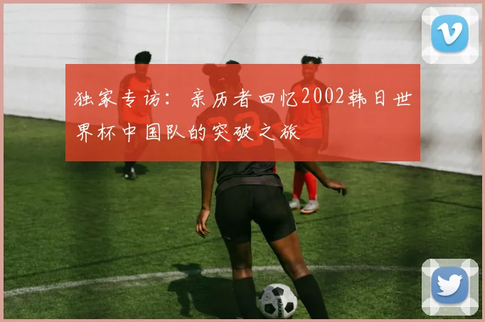 独家专访：亲历者回忆2002韩日世界杯中国队的突破之旅