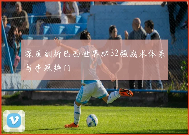 深度剖析巴西世界杯32强战术体系与夺冠热门
