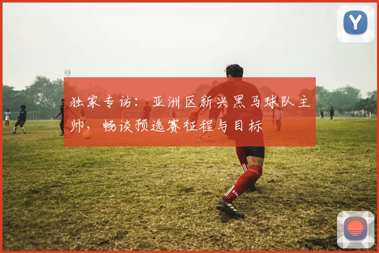 独家专访：亚洲区新兴黑马球队主帅，畅谈预选赛征程与目标