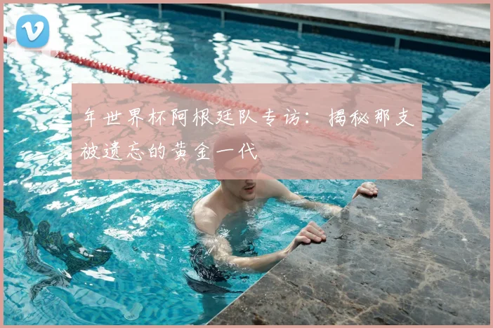 年世界杯阿根廷队专访：揭秘那支被遗忘的黄金一代