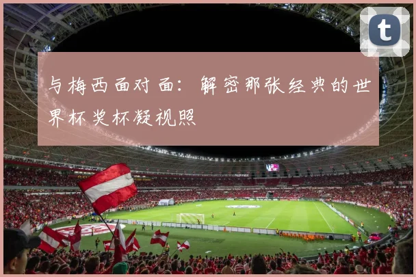 与梅西面对面:解密那张经典的世界杯奖杯凝视照