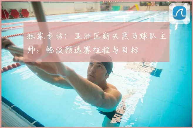 独家专访：亚洲区新兴黑马球队主帅，畅谈预选赛征程与目标