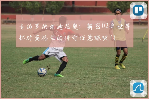 专访罗纳尔迪尼奥:解密02年世界杯对英格兰的传奇任意球破门