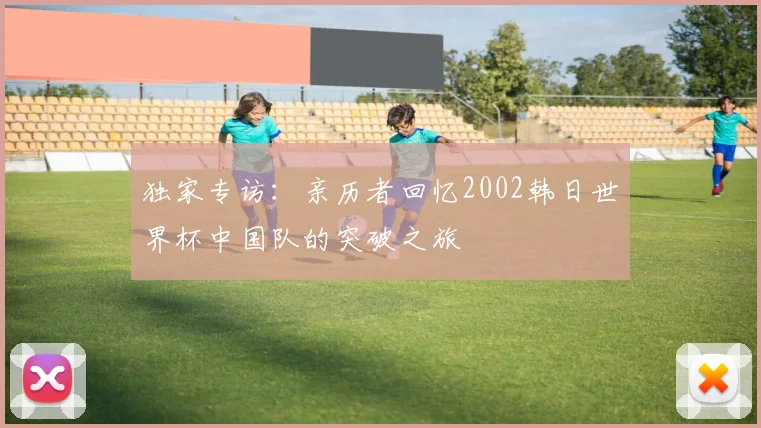 独家专访：亲历者回忆2002韩日世界杯中国队的突破之旅