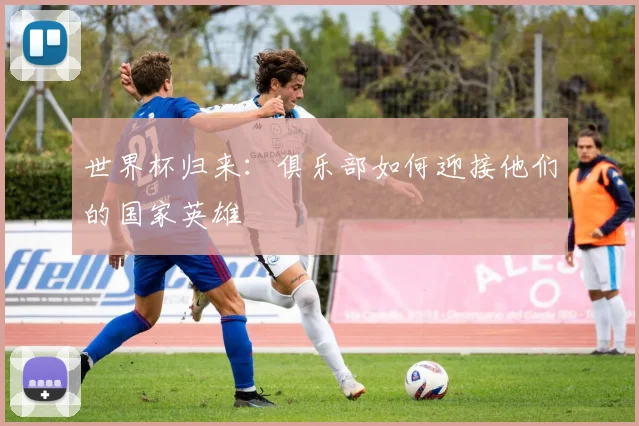 世界杯归来：俱乐部如何迎接他们的国家英雄