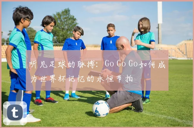 听见足球的脉搏:Go Go Go如何成为世界杯记忆的永恒节拍